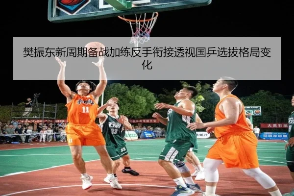 樊振东新周期备战加练反手衔接透视国乒选拔格局变化